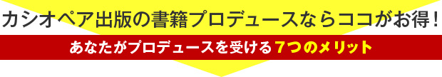 カシオペア出版の書籍プロデュースならココがお得！
あなたがプロデュースを受ける７つのメリット